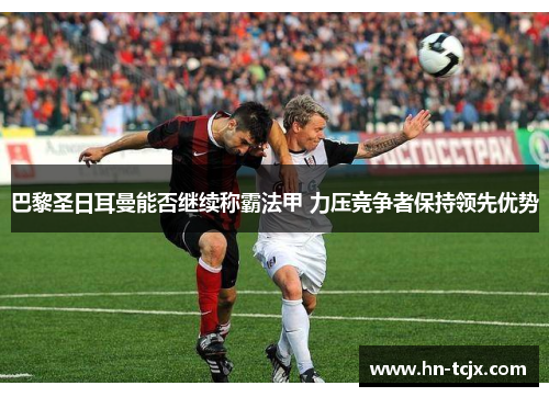 巴黎圣日耳曼能否继续称霸法甲 力压竞争者保持领先优势