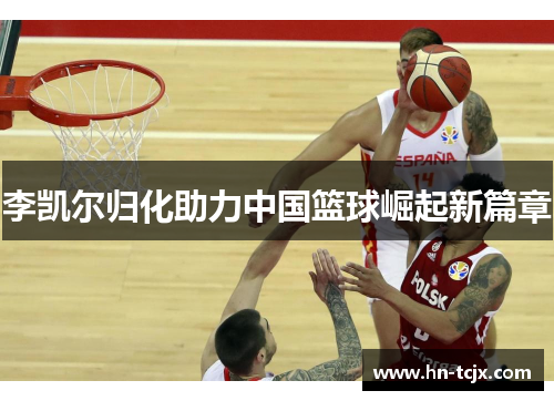李凯尔归化助力中国篮球崛起新篇章