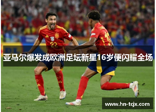 亚马尔爆发成欧洲足坛新星16岁便闪耀全场