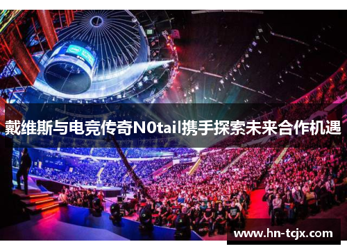 戴维斯与电竞传奇N0tail携手探索未来合作机遇