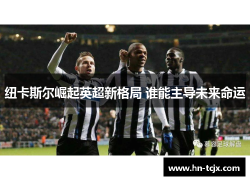 纽卡斯尔崛起英超新格局 谁能主导未来命运